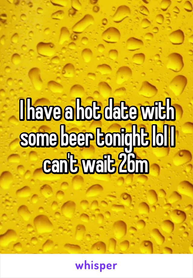 I have a hot date with some beer tonight lol I can't wait 26m 