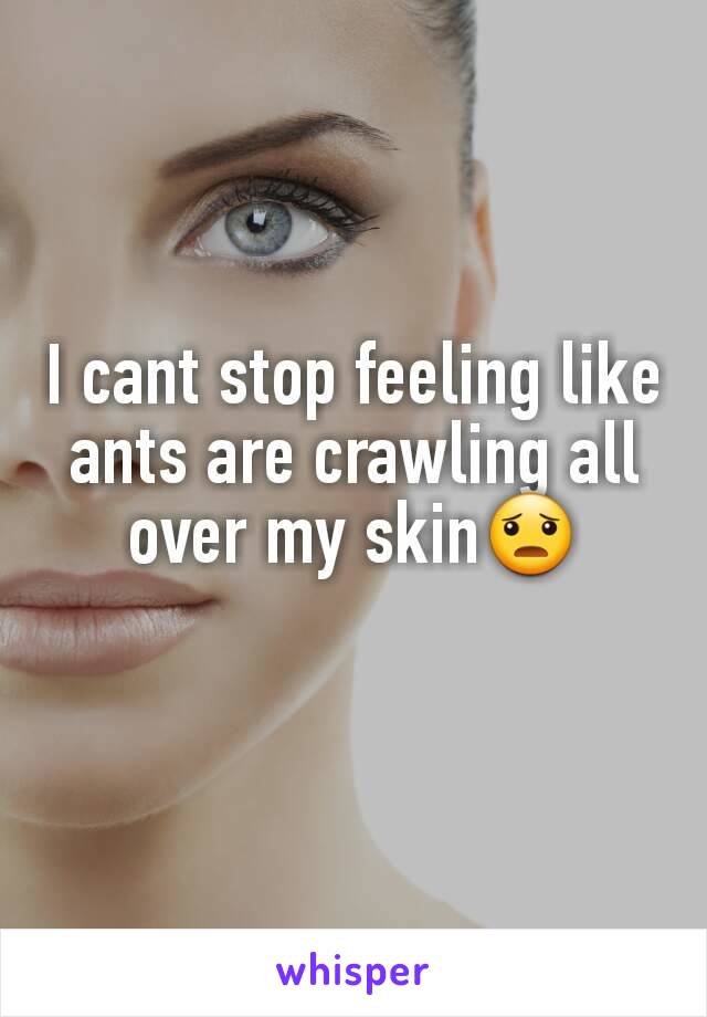 I cant stop feeling like ants are crawling all over my skin😦