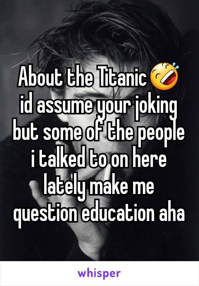 About the Titanic🤣 id assume your joking but some of the people i talked to on here lately make me question education aha