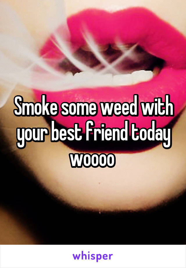 Smoke some weed with your best friend today woooo 