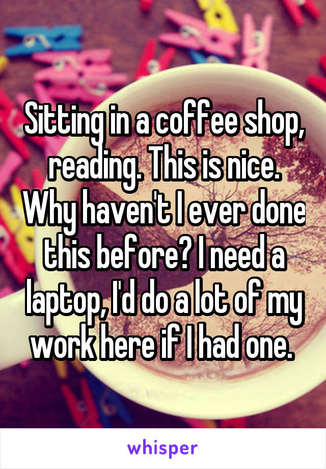 Sitting in a coffee shop, reading. This is nice. Why haven't I ever done this before? I need a laptop, I'd do a lot of my work here if I had one. 