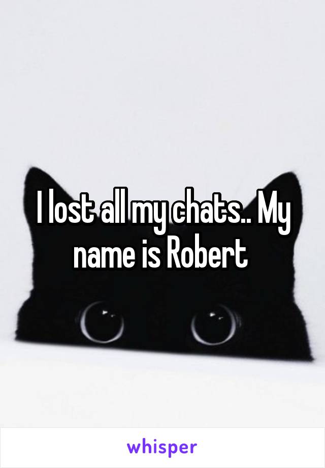 I lost all my chats.. My name is Robert 