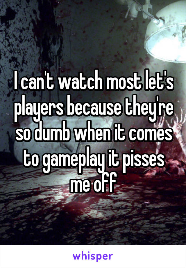 I can't watch most let's players because they're so dumb when it comes to gameplay it pisses me off