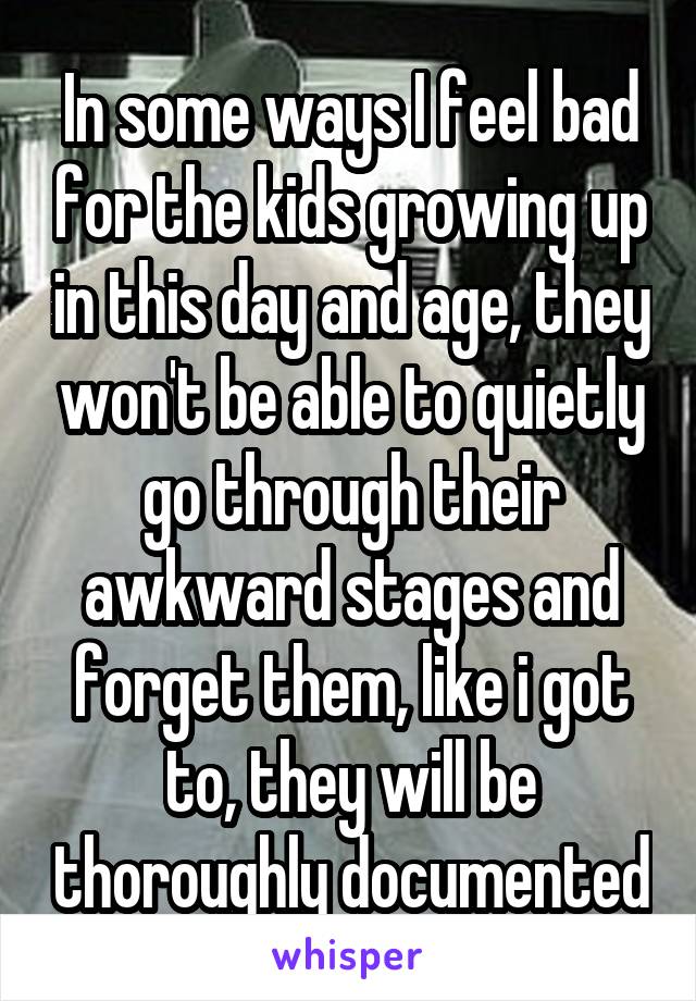 In some ways I feel bad for the kids growing up in this day and age, they won't be able to quietly go through their awkward stages and forget them, like i got to, they will be thoroughly documented