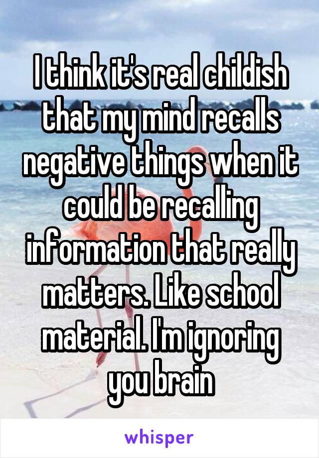 I think it's real childish that my mind recalls negative things when it could be recalling information that really matters. Like school material. I'm ignoring you brain