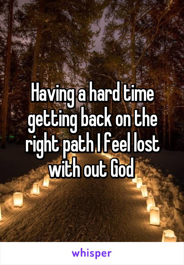 Having a hard time getting back on the right path I feel lost with out God 