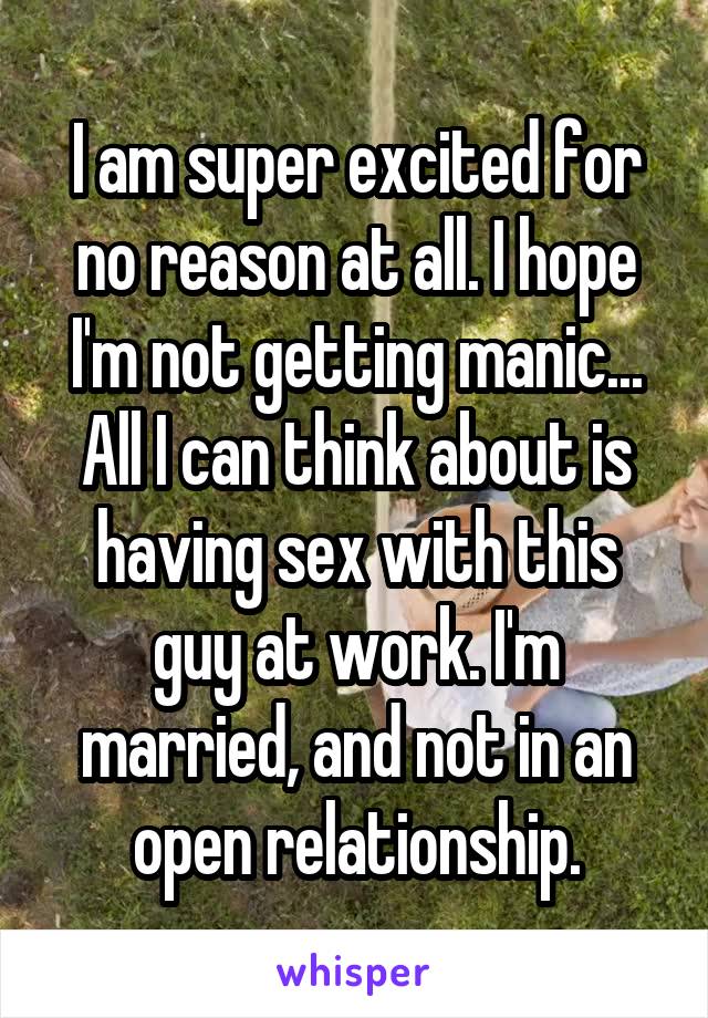 I am super excited for no reason at all. I hope I'm not getting manic... All I can think about is having sex with this guy at work. I'm married, and not in an open relationship.