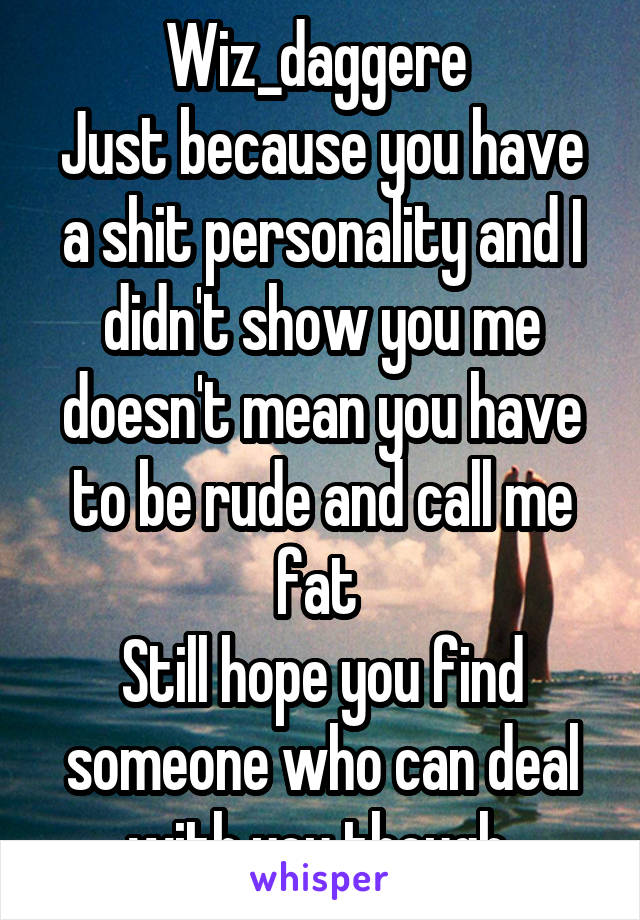 Wiz_daggere 
Just because you have a shit personality and I didn't show you me doesn't mean you have to be rude and call me fat 
Still hope you find someone who can deal with you though 