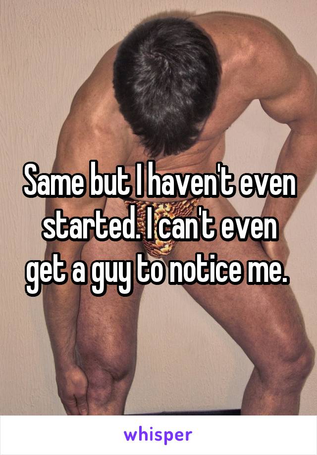 Same but I haven't even started. I can't even get a guy to notice me. 