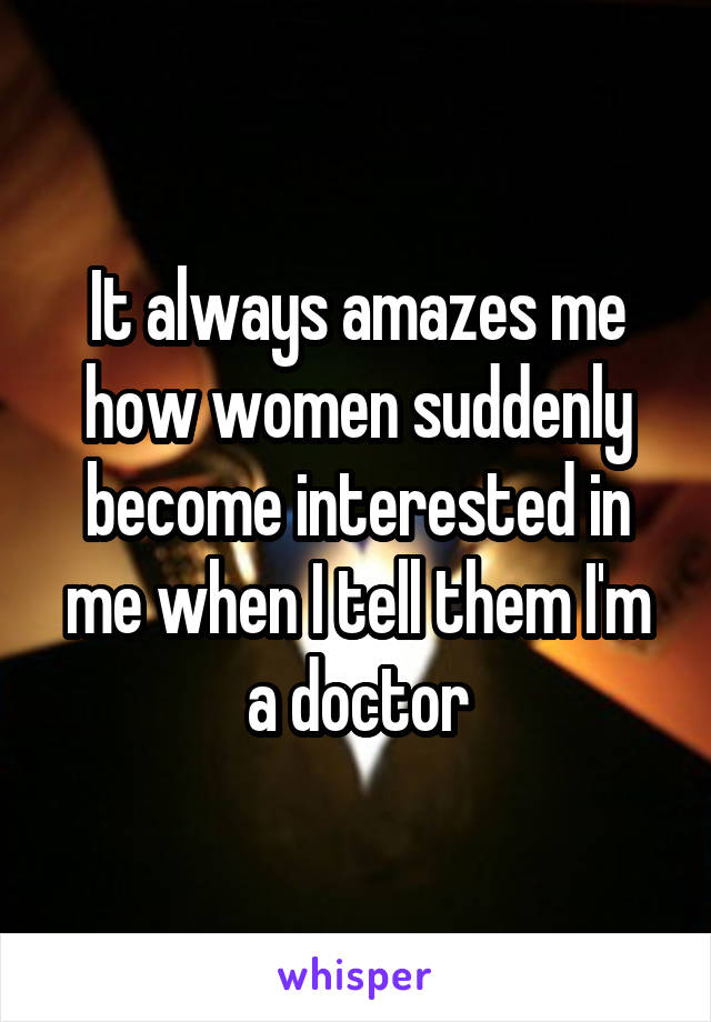 It always amazes me how women suddenly become interested in me when I tell them I'm a doctor