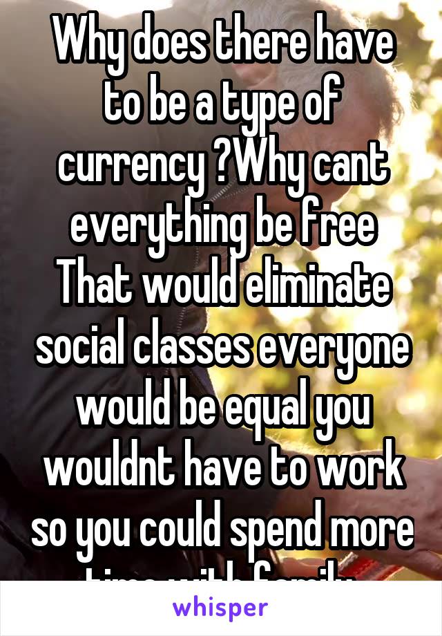 Why does there have to be a type of currency ?Why cant everything be free That would eliminate social classes everyone would be equal you wouldnt have to work so you could spend more time with family.