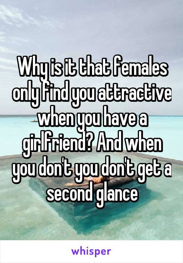 Why is it that females only find you attractive when you have a girlfriend? And when you don't you don't get a second glance