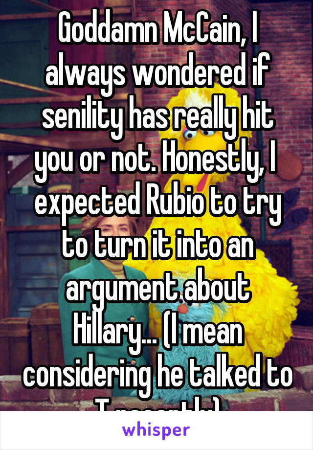 Goddamn McCain, I always wondered if senility has really hit you or not. Honestly, I  expected Rubio to try to turn it into an argument about Hillary... (I mean considering he talked to T recently)