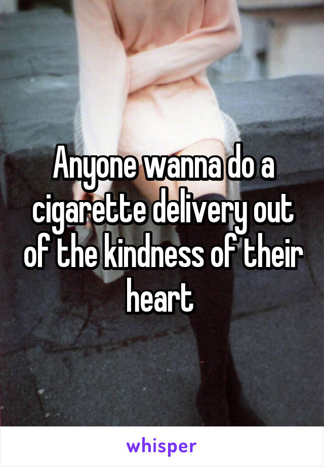 Anyone wanna do a cigarette delivery out of the kindness of their heart 