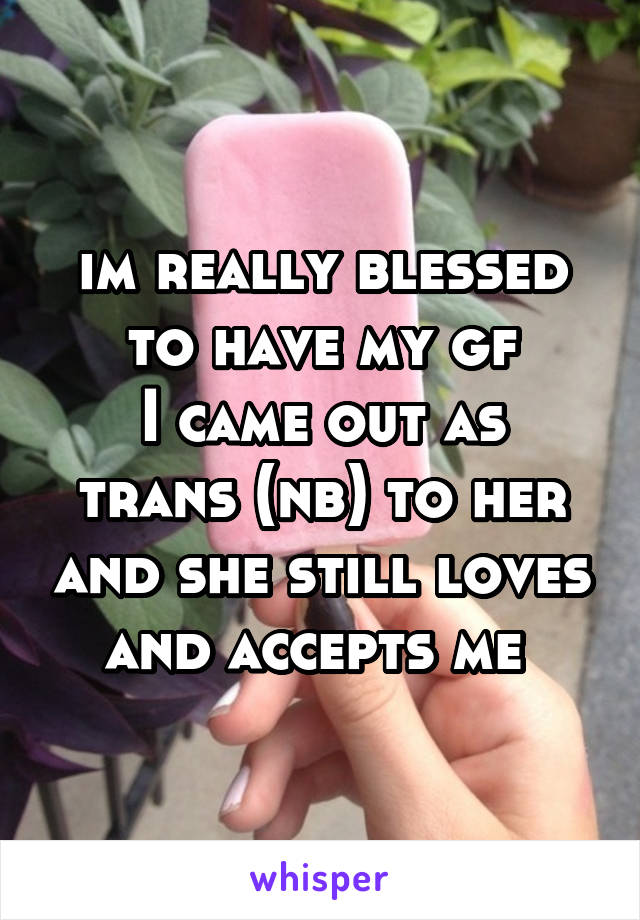 im really blessed to have my gf
I came out as trans (nb) to her and she still loves and accepts me 