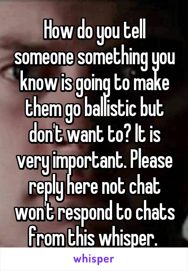 How do you tell someone something you know is going to make them go ballistic but don't want to? It is very important. Please reply here not chat won't respond to chats from this whisper. 