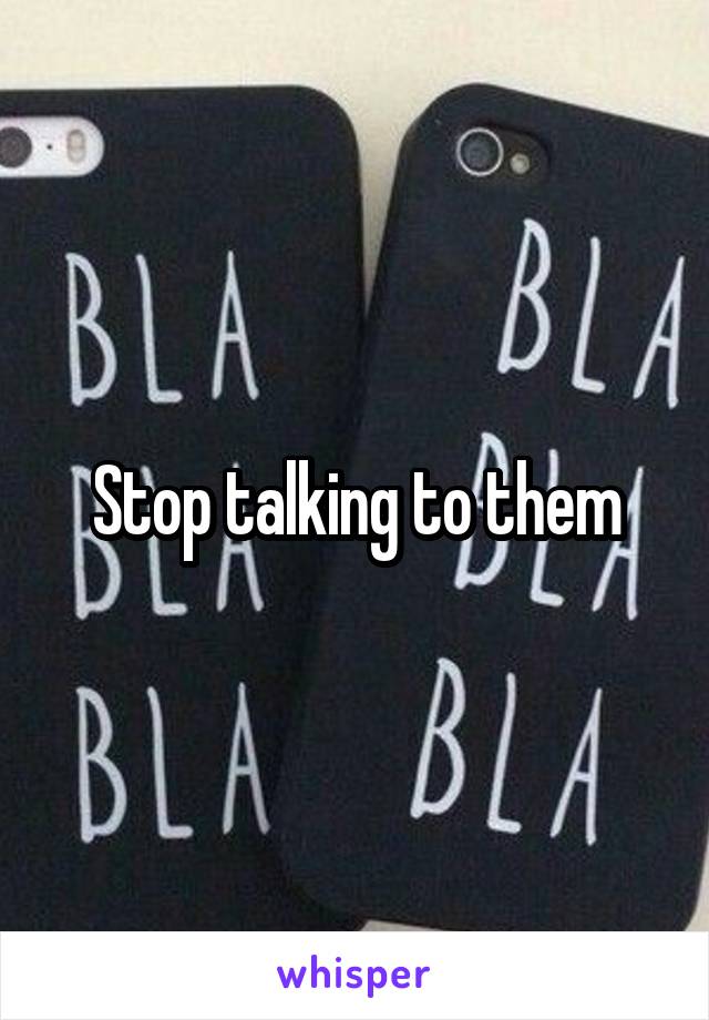 Stop talking to them