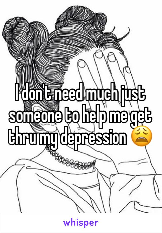 I don't need much just someone to help me get thru my depression 😩