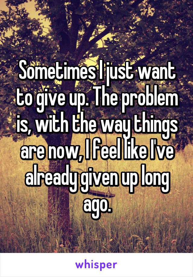 Sometimes I just want to give up. The problem is, with the way things are now, I feel like I've already given up long ago.