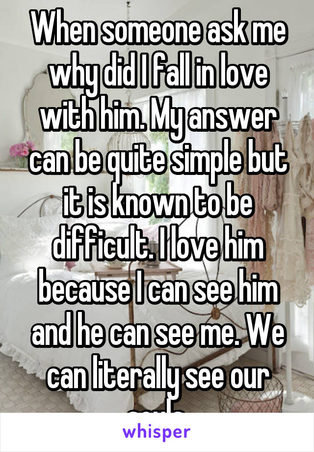 When someone ask me why did I fall in love with him. My answer can be quite simple but it is known to be difficult. I love him because I can see him and he can see me. We can literally see our souls.