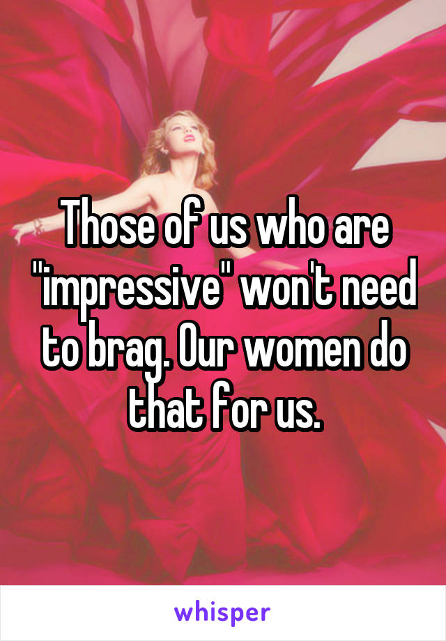 Those of us who are "impressive" won't need to brag. Our women do that for us.