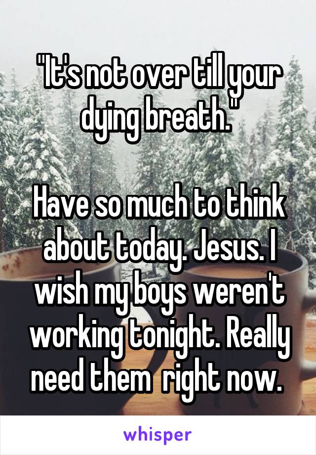 "It's not over till your dying breath."

Have so much to think about today. Jesus. I wish my boys weren't working tonight. Really need them  right now. 