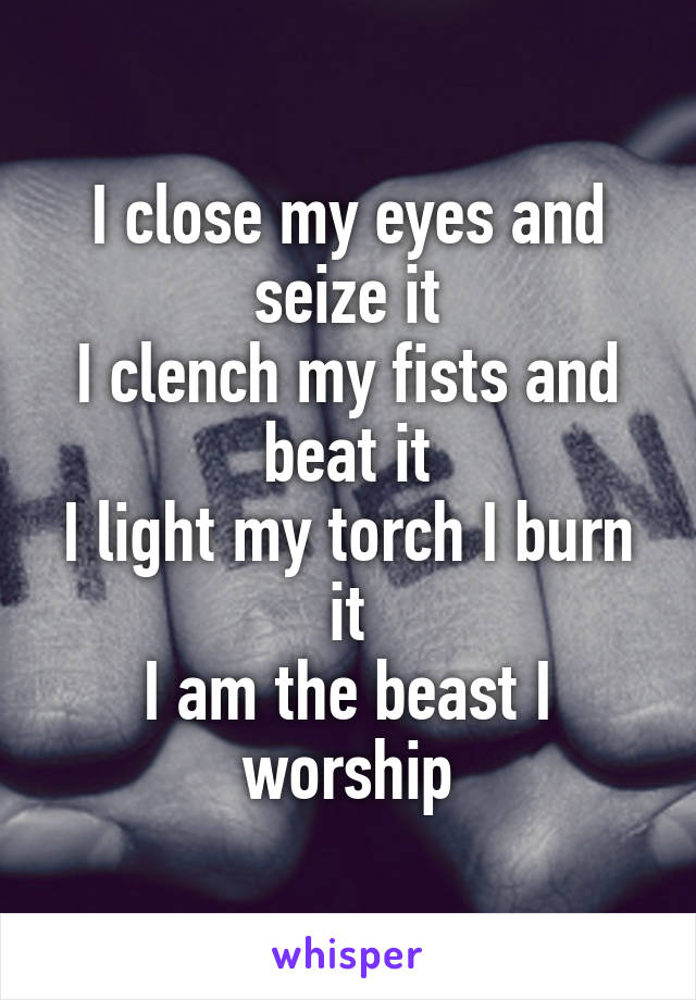 I close my eyes and seize it
I clench my fists and beat it
I light my torch I burn it
I am the beast I worship