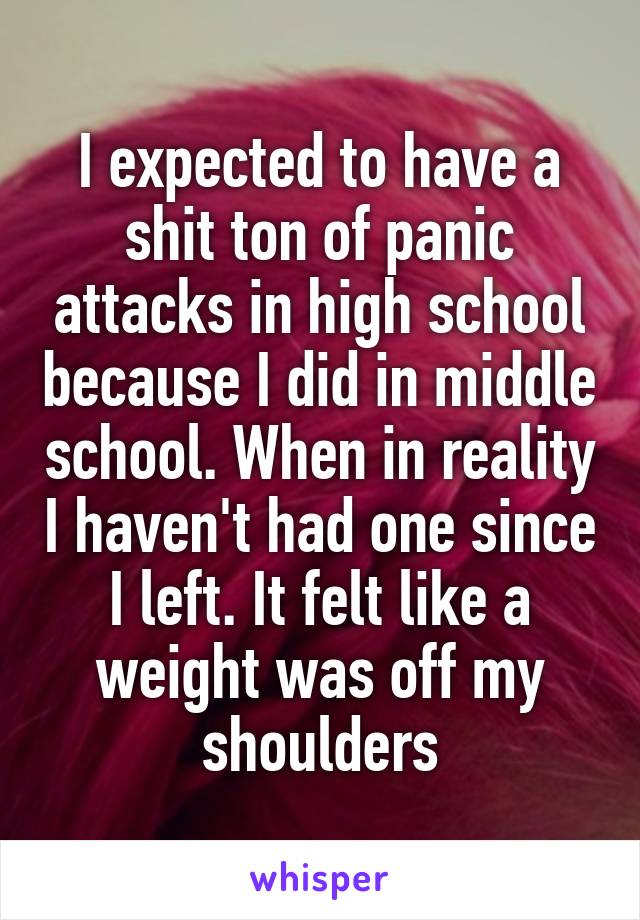 I expected to have a shit ton of panic attacks in high school because I did in middle school. When in reality I haven't had one since I left. It felt like a weight was off my shoulders