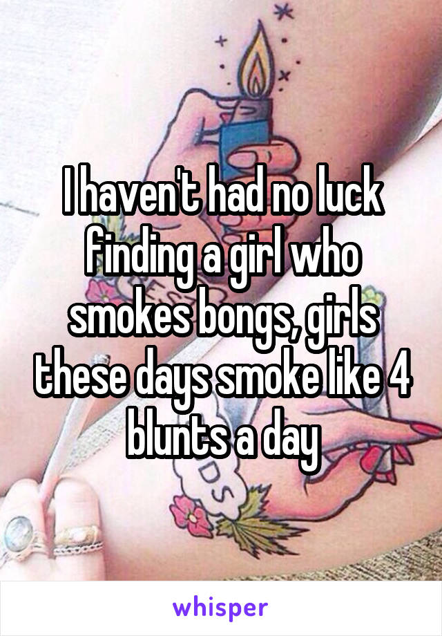 I haven't had no luck finding a girl who smokes bongs, girls these days smoke like 4 blunts a day