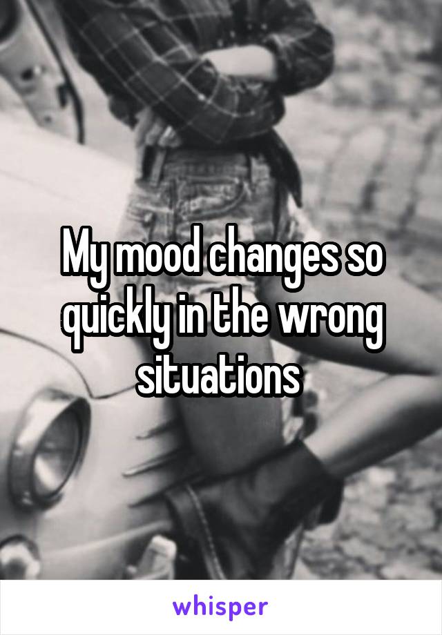 My mood changes so quickly in the wrong situations 