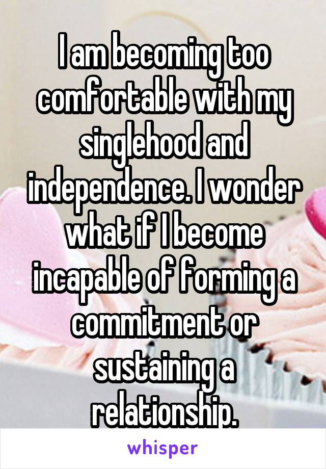 I am becoming too comfortable with my singlehood and independence. I wonder what if I become incapable of forming a commitment or sustaining a relationship.