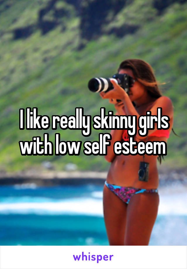 I like really skinny girls with low self esteem 