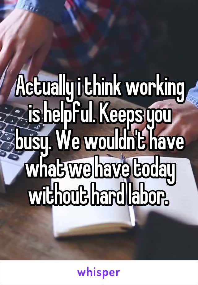 Actually i think working is helpful. Keeps you busy. We wouldn't have what we have today without hard labor. 