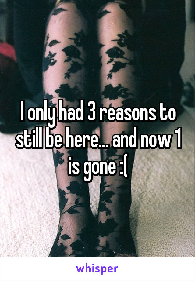 I only had 3 reasons to still be here... and now 1 is gone :(