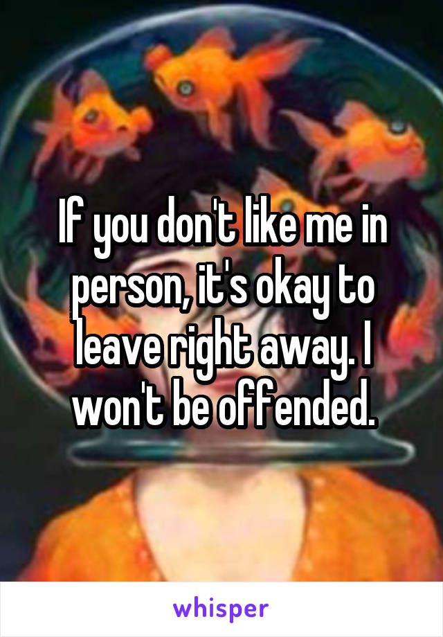 If you don't like me in person, it's okay to leave right away. I won't be offended.