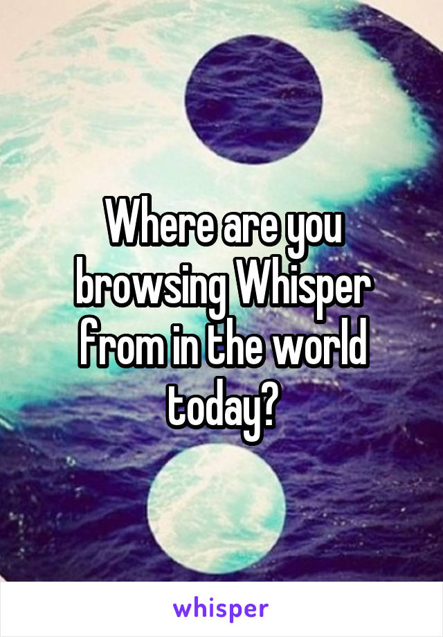 Where are you browsing Whisper from in the world today?