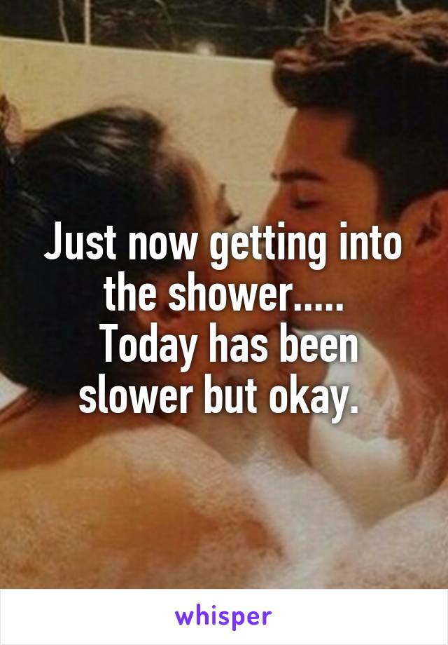 Just now getting into the shower.....
 Today has been slower but okay. 