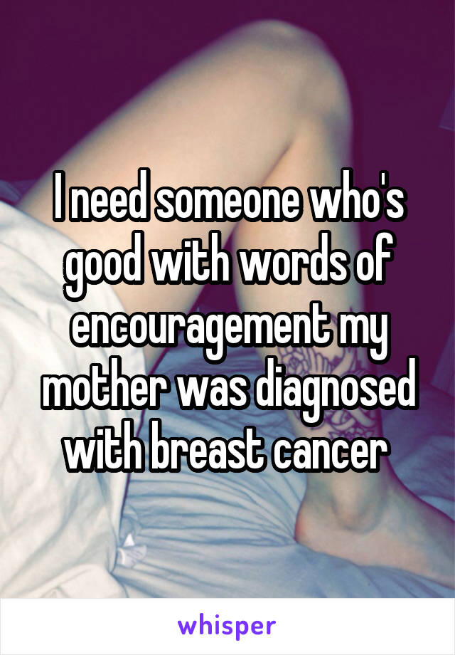 I need someone who's good with words of encouragement my mother was diagnosed with breast cancer 