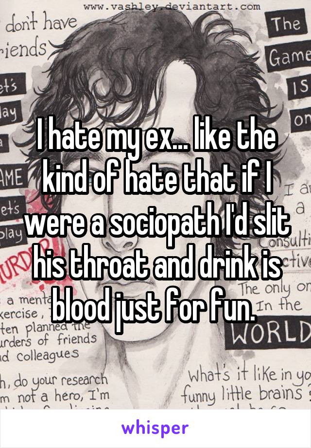 I hate my ex... like the kind of hate that if I were a sociopath I'd slit his throat and drink is blood just for fun. 