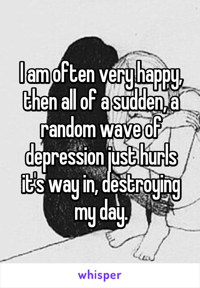 I am often very happy, then all of a sudden, a random wave of depression just hurls it's way in, destroying my day.