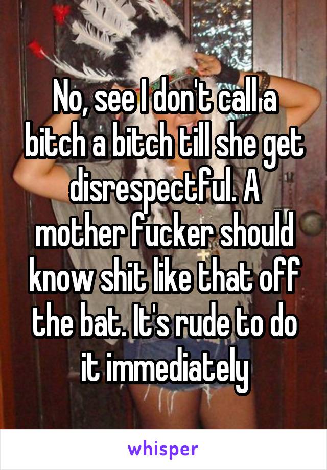 No, see I don't call a bitch a bitch till she get disrespectful. A mother fucker should know shit like that off the bat. It's rude to do it immediately