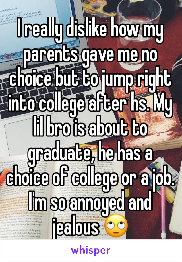 I really dislike how my parents gave me no choice but to jump right into college after hs. My lil bro is about to graduate, he has a choice of college or a job. I'm so annoyed and jealous 🙄