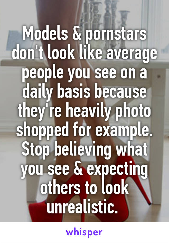 Models & pornstars don't look like average people you see on a daily basis because they're heavily photo shopped for example. Stop believing what you see & expecting others to look unrealistic. 