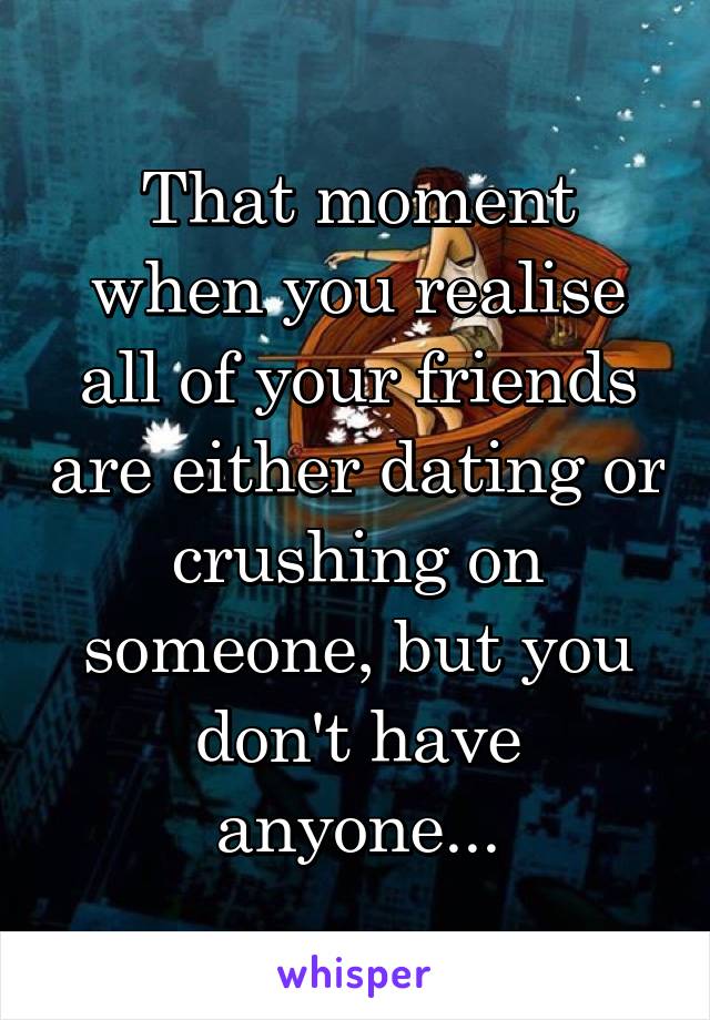 That moment when you realise all of your friends are either dating or crushing on someone, but you don't have anyone...