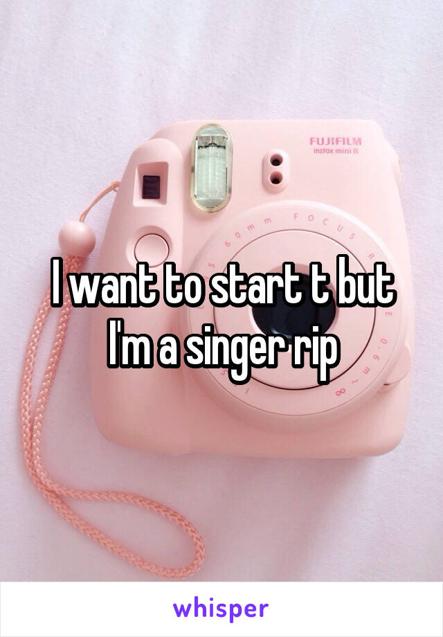 I want to start t but I'm a singer rip