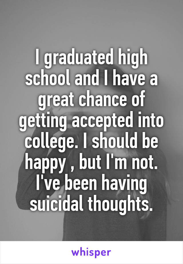 I graduated high school and I have a great chance of getting accepted into college. I should be happy , but I'm not. I've been having suicidal thoughts.