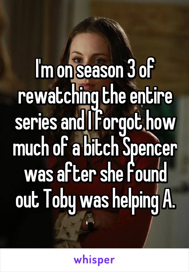 I'm on season 3 of rewatching the entire series and I forgot how much of a bitch Spencer was after she found out Toby was helping A.