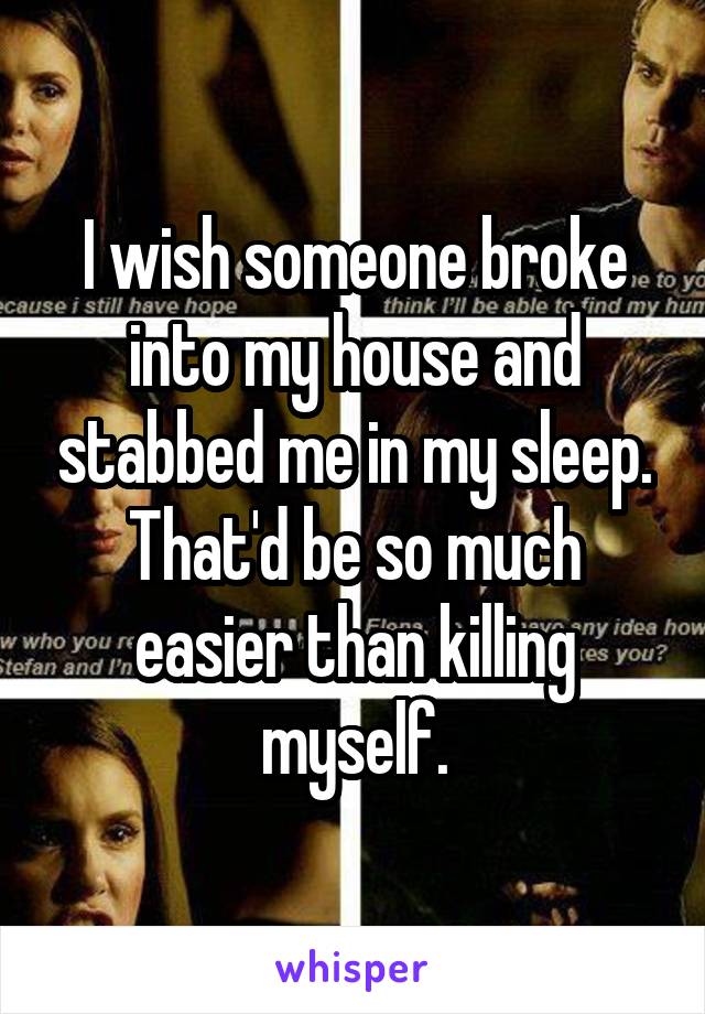 I wish someone broke into my house and stabbed me in my sleep. That'd be so much easier than killing myself.