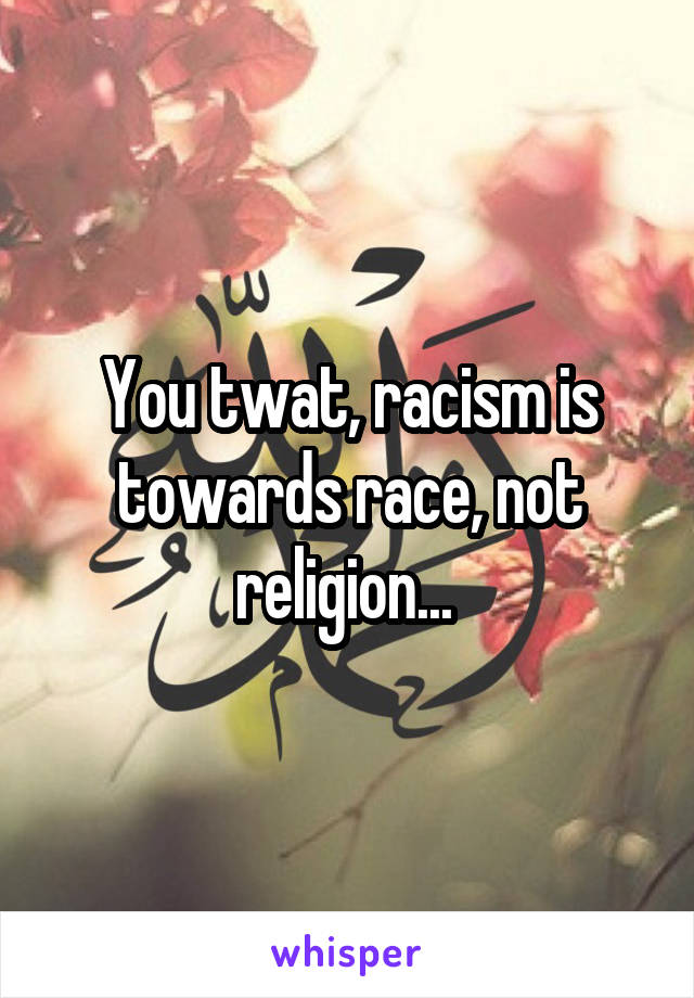 You twat, racism is towards race, not religion... 