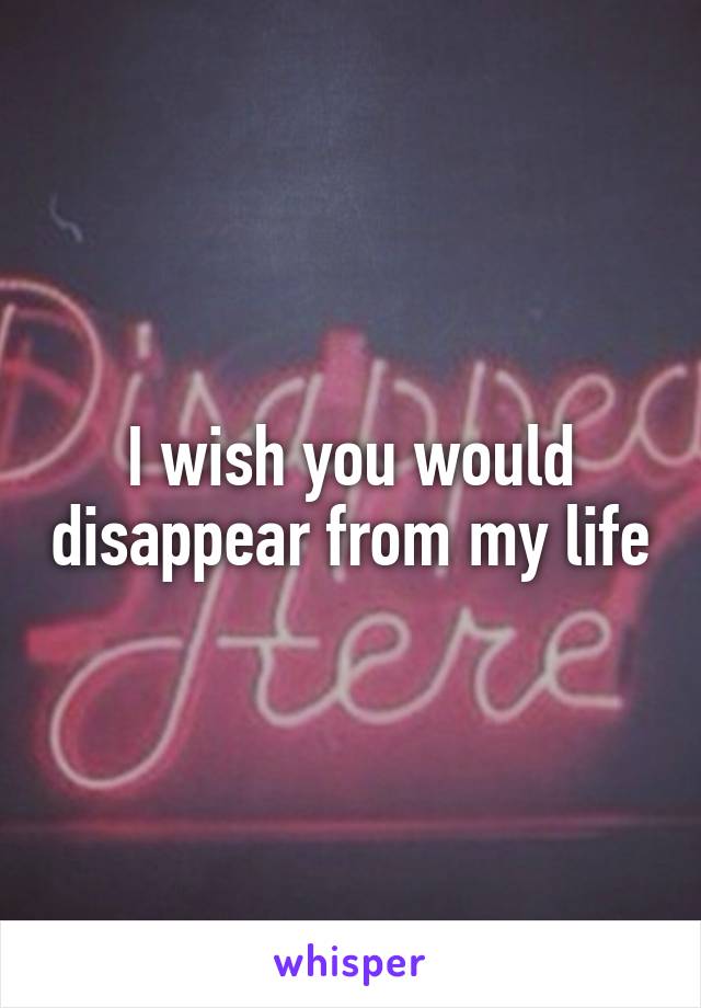 I wish you would disappear from my life